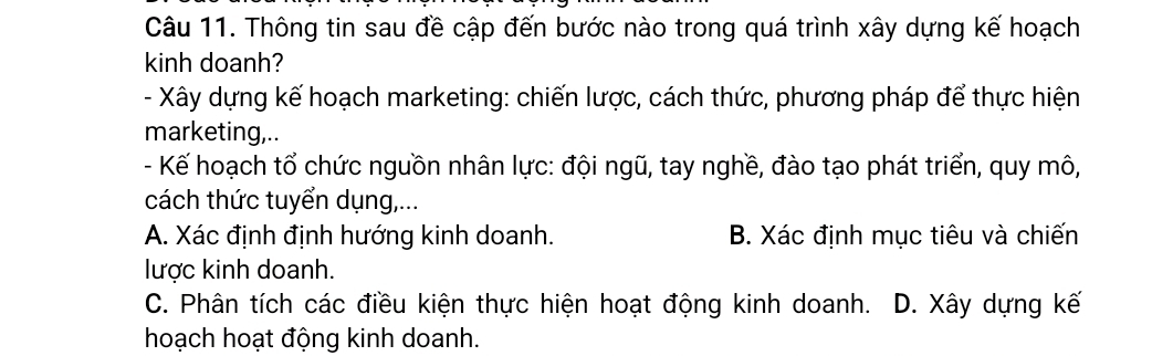 Thông tin sau đề cập đến bước nào trong quá trình xây dựng kế hoạch
kinh doanh?
- Xây dựng kế hoạch marketing: chiến lược, cách thức, phương pháp để thực hiện
marketing,..
- Kế hoạch tổ chức nguồn nhân lực: đội ngũ, tay nghề, đào tạo phát triển, quy mô,
cách thức tuyển dụng,...
A. Xác định định hướng kinh doanh. B. Xác định mục tiêu và chiến
lược kinh doanh.
C. Phân tích các điều kiện thực hiện hoạt động kinh doanh. D. Xây dựng kế
hoạch hoạt động kinh doanh.