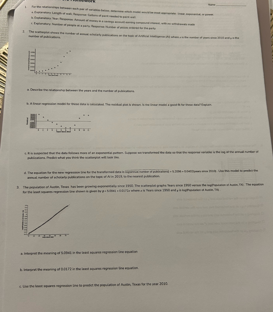 Name 
1. For the relationships between each pair of variables below, determine which model would be most appropriate: linear, exponential, or power. 
a. Explanatory: Length of wall; Response: Gallons of paint needed to paint wall 
b. Explanatory: Year; Response: Amount of money in a savings account earning compound interest, with no withdrawals made 
c. Explanatory: Number of people at a party; Response: Number of pizzas ordered for the party 
2. The scatterplot shows the number of annual scholarly publications on the topic of Artificial Intelligence (AI) where z is the number of years since 2010 and y is the 
number of publications. 
a. Describe the relationship between the years and the number of publications. 
b. A linear regression model for these data is calculated. The residual plot is shown. Is the linear model a good fit for these data? Explain.
Years Since 2018 10 
c. It is suspected that the data follows more of an exponential pattern. Suppose we transformed the data so that the response variable is the log of the annual number of 
publications. Predict what you think the scatterplot will look like. 
d. The equation for the new regression line for the transformed data is log(annual number of publications) =5.2096+0.0402 2(years since 2010) . Use this model to predict the 
annual number of scholarly publications on the topic of AI in 2019, to the nearest publication. 
3. The population of Austin, Texas has been growing exponentially since 1950. The scatterplot graphs Years since 1950 versus the log(Population of Austin, TX) . The equation 
for the least squares regression line shown is given by θ =5.0941+0.0172x where £ is Years since 1950 and y is log(Population of Austin, TX) 
a. Interpret the meaning of 5.0941 in the least squares regression line equation 
b. Interpret the meaning of 0.0172 in the least squares regression line equation. 
c. Use the least squares regression line to predict the population of Austin, Texas for the year 2010.