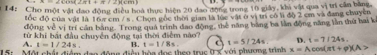 x=2cos (2π t+π /2)(cm)
D. x=+cc
14: Cho một vật dao động điều hoà thực hiện 20 dao động trong 10 giây, khi vật qua vị trí cần băng,
tốc độ của vật là 167 cm / s. Chọn gốc thời gian là lúc vật ở vị trí có li độ 2 cm và đang chuyên
động về vị trí cân bằng. Trong quá trình dao động, thế năng băng ba lằn động năng lằn thứ hai kả
từ khi bắt đầu chuyền động tại thời điểm nào?
A. t=1/24s. B. t=1/8s. t=5/24s. D. t=7/24s. 
15: . Một chất điểm đạo động điều hòa đọc theo trục 0 x với phương trình x=Acos (π t+varphi )(A>