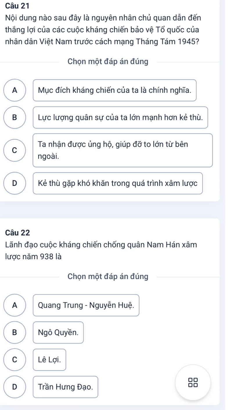 Nội dung nào sau đây là nguyên nhân chủ quan dẫn đến
thắng lợi của các cuộc kháng chiến bảo vệ Tổ quốc của
nhân dân Việt Nam trước cách mạng Tháng Tám 1945?
Chọn một đáp án đúng
A Mục đích kháng chiến của ta là chính nghĩa.
B Lực lượng quân sự của ta lớn mạnh hơn kẻ thù.
Ta nhận được ủng hộ, giúp đỡ to lớn từ bên
C
ngoài.
D Kẻ thù gặp khó khăn trong quá trình xâm lược
Câu 22
Lãnh đạo cuộc kháng chiến chống quân Nam Hán xâm
lược năm 938 là
Chọn một đáp án đúng
A Quang Trung - Nguyễn Huệ.
B Ngô Quyền.
C Lê Lợi.
□□
D Trần Hưng Đạo.