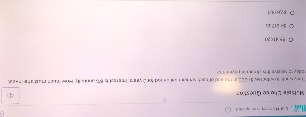 of 11 Concepts completed
Multiple Choice Question
1
Tracy wants to withdraw $1,000 at the end of each semiannual period for 3 years. Interest is 6% annually. How much must she invest
today to receive this stream of payments?
$5,417.20
$4,917.30
$2,673.0