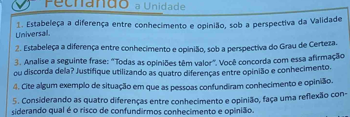 Fecnando a Unidade 
1. Estabeleça a diferença entre conhecimento e opinião, sob a perspectiva da Validade 
Universal. 
2. Estabeleça a diferença entre conhecimento e opinião, sob a perspectiva do Grau de Certeza 
3. Analise a seguinte frase: “Todas as opiniões têm valor”. Você concorda com essa afirmação 
ou discorda dela? Justifique utilizando as quatro diferenças entre opinião e conhecimento. 
4. Cite algum exemplo de situação em que as pessoas confundiram conhecimento e opinião. 
5. Considerando as quatro diferenças entre conhecimento e opinião, faça uma reflexão con- 
siderando qual é o risco de confundirmos conhecimento e opinião.