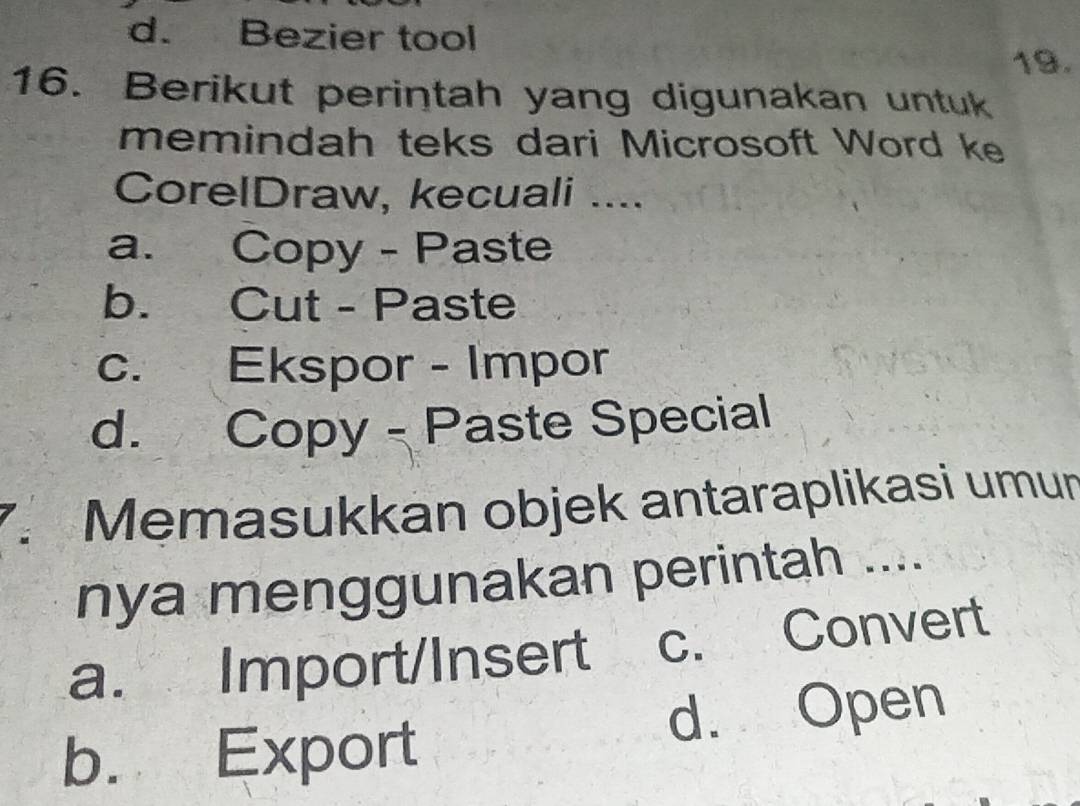 d. Bezier tool
19.
16. Berikut perintah yang digunakan untuk
memindah teks dari Microsoft Word ke
CorelDraw, kecuali ....
a. Copy - Paste
b. Cut - Paste
c. Ekspor - Impor
d. Copy - Paste Special
7. Memasukkan objek antaraplikasi umun
nya menggunakan perintah ....
a. Import/Insert c. Convert
d. Open
b. Export