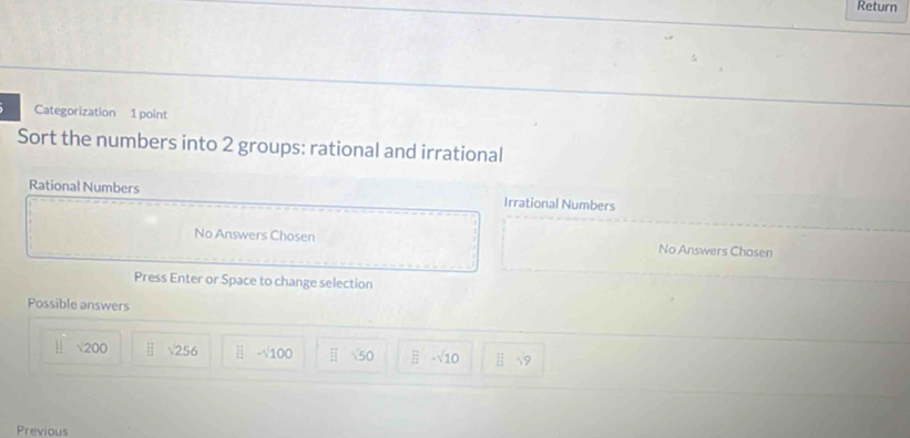 Return
Categorization 1 point
Sort the numbers into 2 groups: rational and irrational
Rational Numbers Irrational Numbers
No Answers Chosen No Answers Chosen
Press Enter or Space to change selection
Possible answers
√200 (_)^2 sqrt(256) ii-sqrt(100)  11/11  50  □ /□  -sqrt(10) [frac  
Previous