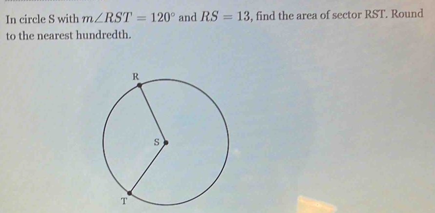 In circle S with m∠ RST=120° and RS=13 , find the area of sector RST. Round 
to the nearest hundredth.