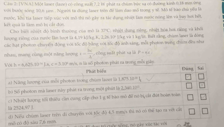 [VNA] Một laser (laze) có công suất 7,2 W phát ra chùm bức xạ có đường kính 0,18 mm ứng
với bước sóng 10,6 μm . Người ta dùng laser trên để làm dao mố trong y tế. Mô tế bào chủ yếu là
nước, khi tia laser tiếp xúc với mô thì nó gây ra tác dụng nhiệt làm nước nóng lên và bay hơi hết,
kết quả là làm mô bị cắt đứt.
Cho biết nhiệt độ bình thường của mô là 37°C; nhiệt dung riêng, nhiệt hóa hơi riêng và khối
lượng riêng của nước lần lượt là 4,19 kJ/kg.K, 2,26.10^6J/kg và 1 kg/lít. Biết rằng, chùm laser là dòng
các hạt photon chuyến động với tốc độ bằng với tốc độ ánh sáng, mỗi photon trong chùm đều như
nhau, mang cùng một năng lượng varepsilon = hc/lambda   , công suất phát xạ là P=nE
y.
tổ dụy trì cuộc sống, nó gây xúc tác với