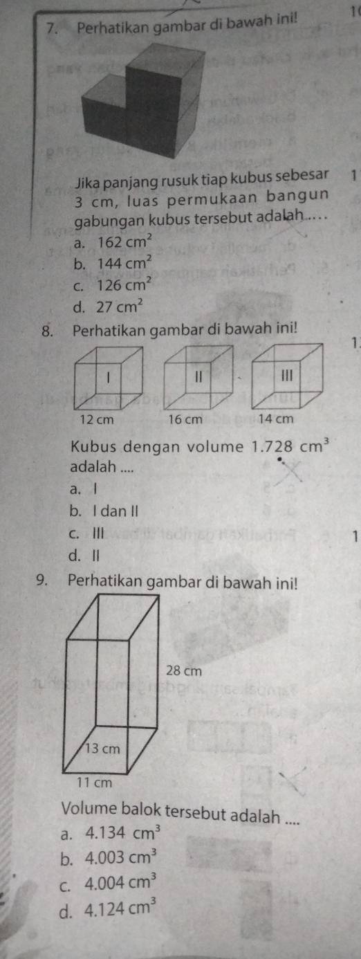 Perhatikan gambar di bawah ini! 1(
Jika panjang rusuk tiap kubus sebesar 1
3 cm, luas permukaan bangun
gabungan kubus tersebut adalah .. ..
a. 162cm^2
b. 144cm^2
C. 126cm^2
d. 27cm^2
8. Perhatikan gambar di bawah ini!
1.
Kubus dengan volume 1.728cm^3
adalah ....
a. l
b. I dan II
c. Ⅲ 1
d. Ⅱ
Volume balok tersebut adalah ....
a. 4.134cm^3
b. 4.003cm^3
C. 4.004cm^3
d. 4.124cm^3