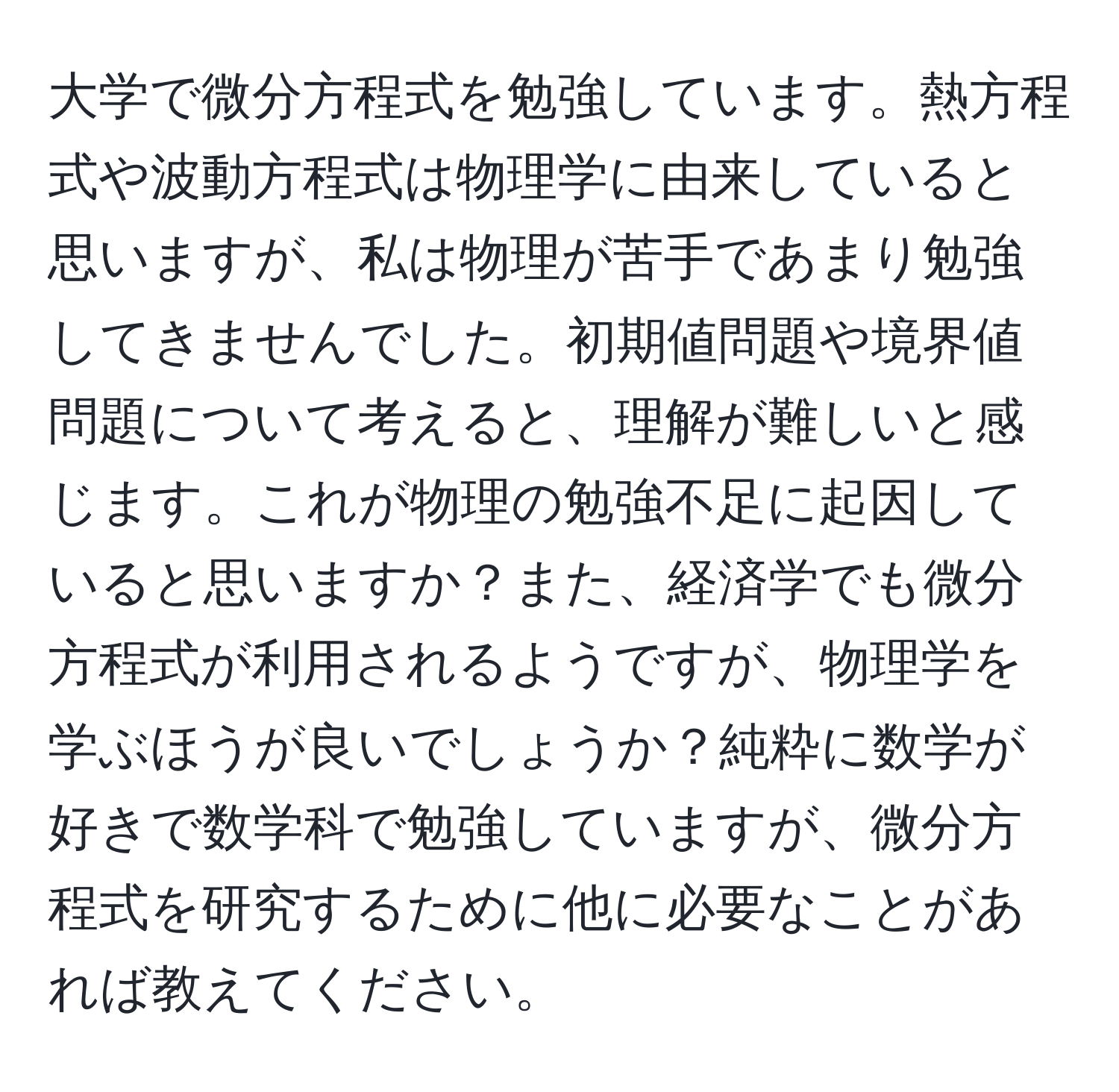 大学で微分方程式を勉強しています。熱方程式や波動方程式は物理学に由来していると思いますが、私は物理が苦手であまり勉強してきませんでした。初期値問題や境界値問題について考えると、理解が難しいと感じます。これが物理の勉強不足に起因していると思いますか？また、経済学でも微分方程式が利用されるようですが、物理学を学ぶほうが良いでしょうか？純粋に数学が好きで数学科で勉強していますが、微分方程式を研究するために他に必要なことがあれば教えてください。