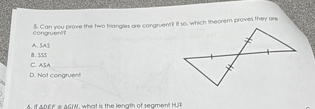 Can you prove the two triangles are congruent? If so, which theorem proves they are
congruent?
A. SAS
B. SSS
C. ASA
D. Not congruent
6. If △ DEF≌ △ GIH , what is the length of segment HJ?