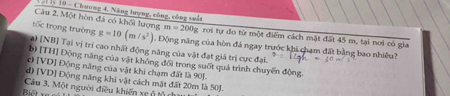 Vật lý 10 - Chương 4. Năng lượng, công, công suất
Câu 2. Một hòn đá có khối lượng m=200g rơi tự do từ một điểm cách mặt đất 45 m, tại nơi có gia
tốc trọng trường g=10(m/s^2). Động năng của hòn đá ngay trước khi chạm đất bằng bao nhiêu?
a) [NB] Tại vị trí cao nhất động năng của vật đạt giá trị cực đại.
b) [TH] Động năng của vật không đổi trong suốt quá trình chuyến động.
c) [VD] Động năng của vật khi chạm đất là 90J.
d) [VD] Động năng khi vật cách mặt đất 20m là 50J.
Câu 3. Một người điều khiến xe ộ tộ ch
Biết xe có