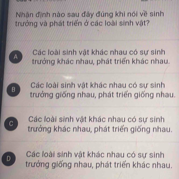 Nhận định nào sau đây đúng khi nói về sinh
trưởng và phát triển ở các loài sinh vật?
Các loài sinh vật khác nhau có sự sinh
A trưởng khác nhau, phát triển khác nhau.
B Các loài sinh vật khác nhau có sự sinh
trưởng giống nhau, phát triển giống nhau.
C Các loài sinh vật khác nhau có sự sinh
trưởng khác nhau, phát triển giống nhau.
D Các loài sinh vật khác nhau có sự sinh
trưởng giống nhau, phát triển khác nhau.