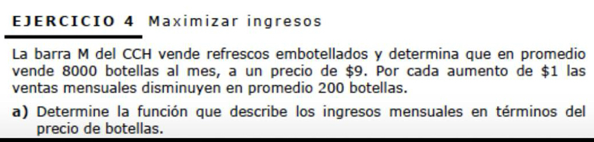 Maximizar ingresos 
La barra M del CCH vende refrescos embotellados y determina que en promedio 
vende 8000 botellas al mes, a un precio de $9. Por cada aumento de $1 las 
ventas mensuales disminuyen en promedio 200 botellas. 
a) Determine la función que describe los ingresos mensuales en términos del 
precio de botellas.