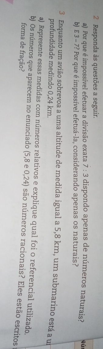 Responda às questões a seguir. 
a) Por que é impossível efetuar a divisão exata 7:3 dispondo apenas de números naturais? Nún 
b) E 3 - 7? Por que é impossível efetuá-la, considerando apenas os naturais? 
3 Enquanto um avião sobrevoa a uma altitude de medida igual a 5,8 km, um submarino está a um 
profundidade medindo 0,24 km. 
a) Represente essas medidas com números relativos e explique qual foi o referencial utilizado. 
b) Os números que aparecem no enunciado (5,8 e 0,24) são números racionais? Eles estão escritos 
forma de fração?