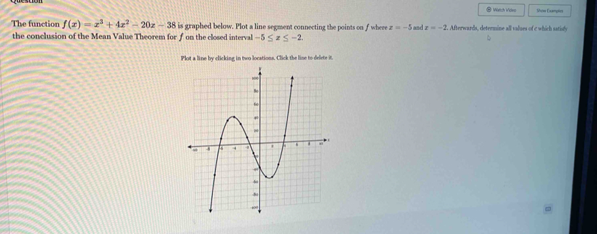 ⑥ Watch Video Sow Dançies 
The function f(x)=x^3+4x^2-20x-38 is graphed below. Plot a line segment connecting the points on fwhere x=-5 and x=-2. Afterwards, determine all values of c which satisfy 
the conclusion of the Mean Value Theorem for f on the closed interval -5≤ x≤ -2. 
Plot a line by clicking in two locations. Click the line to delete it.