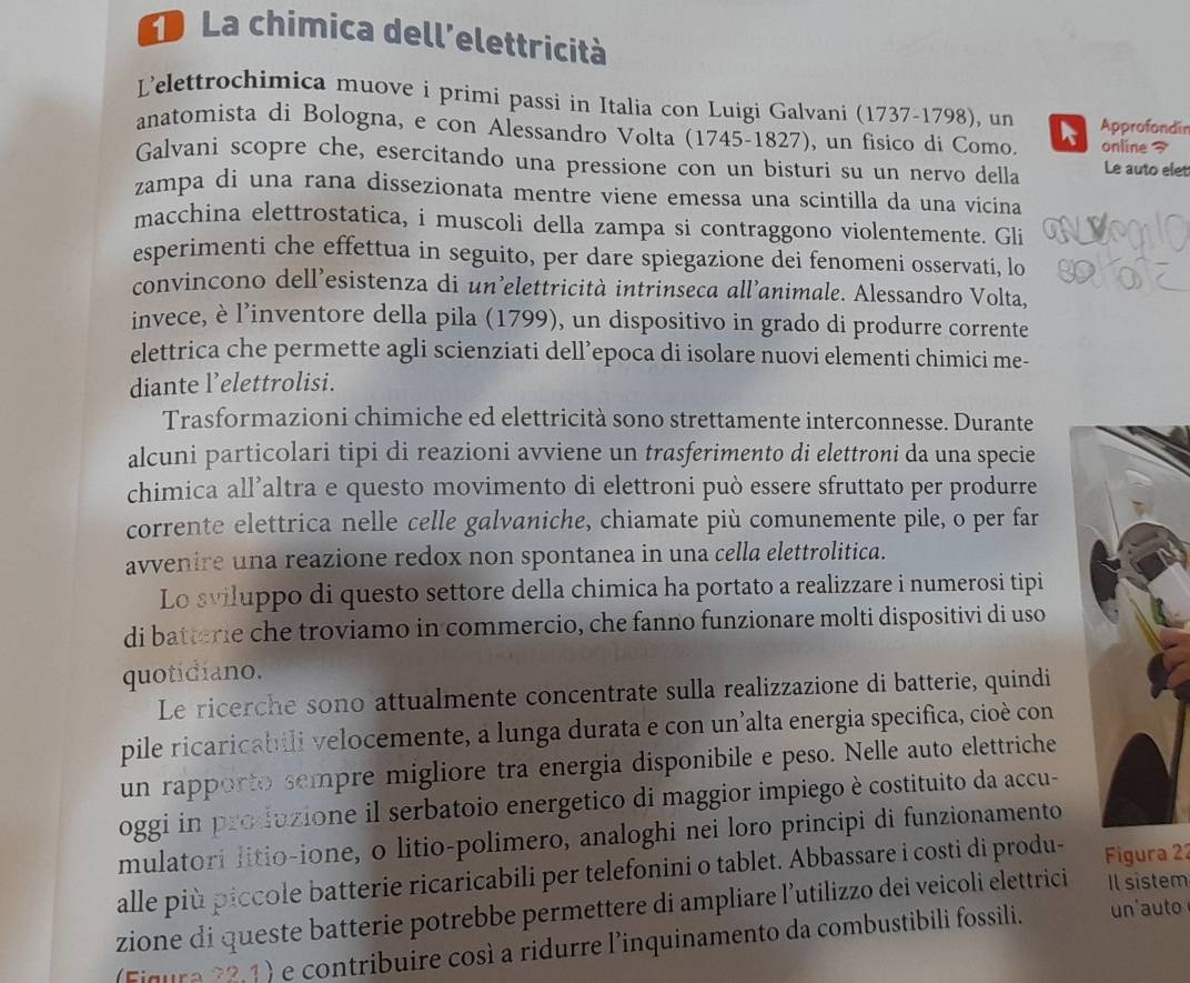 La chimica dell'elettricità
L’'elettrochimica muove i primi passi in Italia con Luigi Galvani (1737-1798), un Approfondin
anatomista di Bologna, e con Alessandro Volta (1745-1827), un fisico di Como. online 7
Galvani scopre che, esercitando una pressione con un bisturi su un nervo della Le auto elet
zampa di una rana dissezionata mentre viene emessa una scintilla da una vicina
macchina elettrostatica, i muscoli della zampa si contraggono violentemente. Gli
esperimenti che effettua in seguito, per dare spiegazione dei fenomeni osservati, lo
convincono dell’esistenza di un’elettricità intrinseca all’animale. Alessandro Volta,
invece, è l'inventore della pila (1799), un dispositivo in grado di produrre corrente
elettrica che permette agli scienziati dell’epoca di isolare nuovi elementi chimici me-
diante l’elettrolisi.
Trasformazioni chimiche ed elettricità sono strettamente interconnesse. Durante
alcuni particolari tipi di reazioni avviene un trasferimento di elettroni da una specie
chimica all’altra e questo movimento di elettroni può essere sfruttato per produrre
corrente elettrica nelle celle galvaniche, chiamate più comunemente pile, o per far
avvenire una reazione redox non spontanea in una cella elettrolitica.
Lo sviluppo di questo settore della chimica ha portato a realizzare i numerosi tipi
di batterie che troviamo in commercio, che fanno funzionare molti dispositivi di uso
quotidiano.
Le ricerche sono attualmente concentrate sulla realizzazione di batterie, quindi
pile ricaricabili velocemente, a lunga durata e con un’alta energia specifica, cioè con
un rapporto sempre migliore tra energia disponibile e peso. Nelle auto elettriche
oggi in produzione il serbatoio energetico di maggior impiego è costituito da accu-
mulatori litio-ione, o litio-polimero, analoghi nei loro principi di funzionamento
alle più piccole batterie ricaricabili per telefonini o tablet. Abbassare i costi di produ- Figura 22
zione di queste batterie potrebbe permettere di ampliare l’utilizzo dei veicoli elettrici Il sistem
(Fiqura 22,1) e contribuire così a ridurre l'inquinamento da combustibili fossili. un'auto