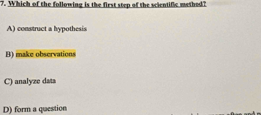 Which of the following is the first step of the scientific method?
A) construct a hypothesis
B) make observations
C) analyze data
D) form a question