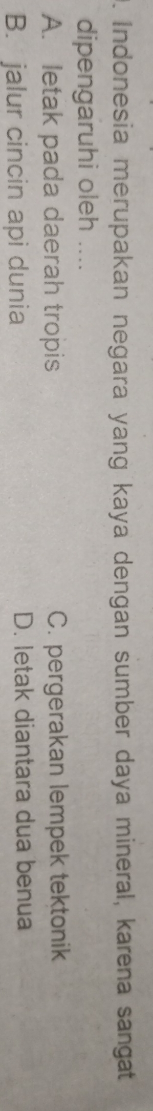 Indonesia merupakan negara yang kaya dengan sumber daya mineral, karena sangat
dipengaruhi oleh ....
A. letak pada daerah tropis C. pergerakan lempek tektonik
B. jalur cincin api dunia D. letak diantara dua benua