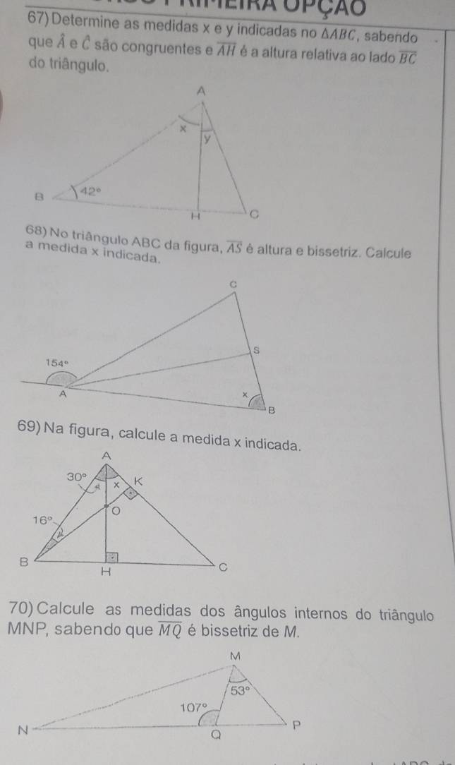 Aimeira opção
67) Determine as medidas x e y indicadas no △ ABC , sabendo
que Â e Ô são congruentes e overline AH é a altura relativa ao lado overline BC
do triângulo.
68) No triângulo ABC da figura, overline AS é altura e bissetriz. Calcule
a medida x indicada.
69) Na figura, calcule a medida x indicada.
70) Calcule as medidas dos ângulos internos do triângulo
MNP, sabendo que overline MQ é bissetriz de M.