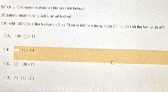 Which number sentence matches the question below?
JC painted small rocks to sell at an art lestival
if JC sold 138 rocks at the festival and has 73 rocks left, how many rocks did he paint for the festival in all?
A. 130-□ =73
B. 7a=211
C. □ :138=73
D. 13:150=□