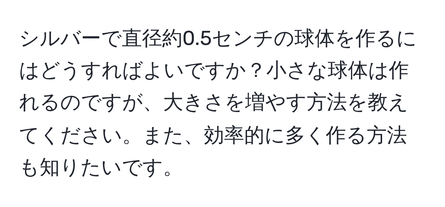 シルバーで直径約0.5センチの球体を作るにはどうすればよいですか？小さな球体は作れるのですが、大きさを増やす方法を教えてください。また、効率的に多く作る方法も知りたいです。