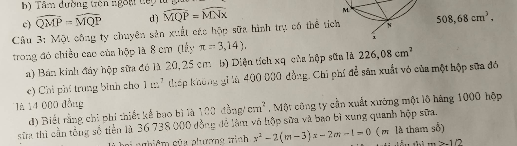 b) Tâm đường tròn ngoại tiếp từ
M
c) widehat QMP=widehat MQP
d) widehat MQP=widehat MNx 508,68cm^3, 
Câu 3: Một công ty chuyên sản xuất các hộp sữa hình trụ có thể tích
N
x
trong đó chiều cao của hộp là 8 cm (lấy π =3,14). 
a) Bán kính đáy hộp sữa đó là 20, 25 cm b) Diện tích xq của hộp sữa là 226,08cm^2
c) Chi phí trung bình cho 1m^2 thép không gi là 400 000 đồng. Chi phí để sản xuất vỏ của một hộp sữa đó
là 14 000 đồng
d) Biết rằng chi phí thiết kế bao bì là 100dhat ong/cm^2. Một công ty cần xuất xưởng một lô hàng 1000 hộp
sữa thì cần tổng số tiền là 36 738 000 đồng để làm vỏ hộp sữa và bao bì xung quanh hộp sữa.
ai nghiêm của phương trình x^2-2(m-3)x-2m-1=0 ( m là tham số)
m>-1/2