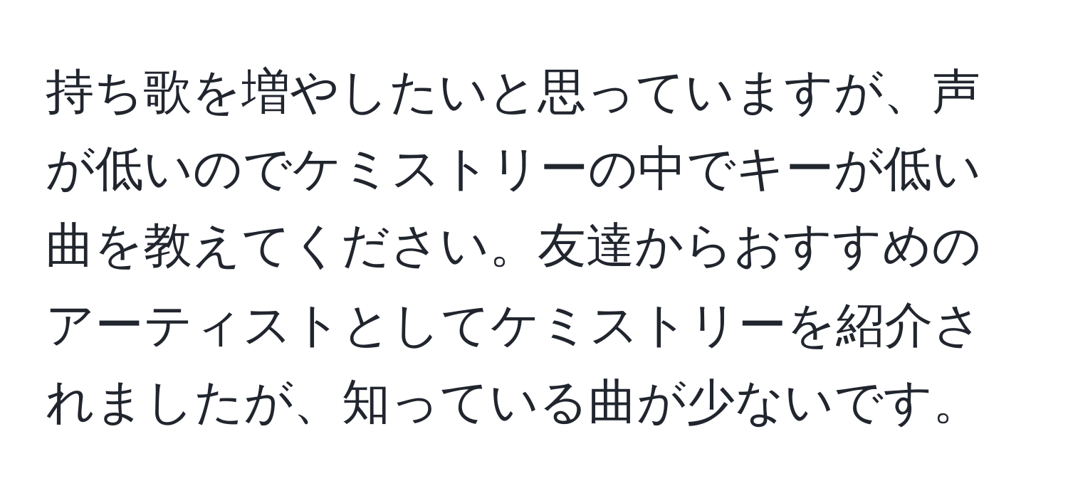 持ち歌を増やしたいと思っていますが、声が低いのでケミストリーの中でキーが低い曲を教えてください。友達からおすすめのアーティストとしてケミストリーを紹介されましたが、知っている曲が少ないです。