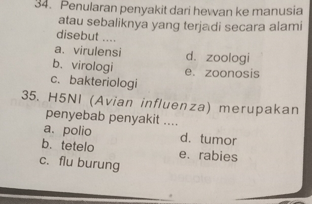 Penularan penyakit dari hewan ke manusia
atau sebaliknya yang terjadi secara alami
disebut ....
a.virulensi d.zoologi
b、virologi e. zoonosis
c、bakteriologi
35. H5NI (Avian influenza) merupakan
penyebab penyakit ....
a、 polio d. tumor
b. tetelo e. rabies
c. flu burung