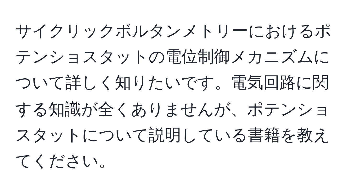 サイクリックボルタンメトリーにおけるポテンショスタットの電位制御メカニズムについて詳しく知りたいです。電気回路に関する知識が全くありませんが、ポテンショスタットについて説明している書籍を教えてください。