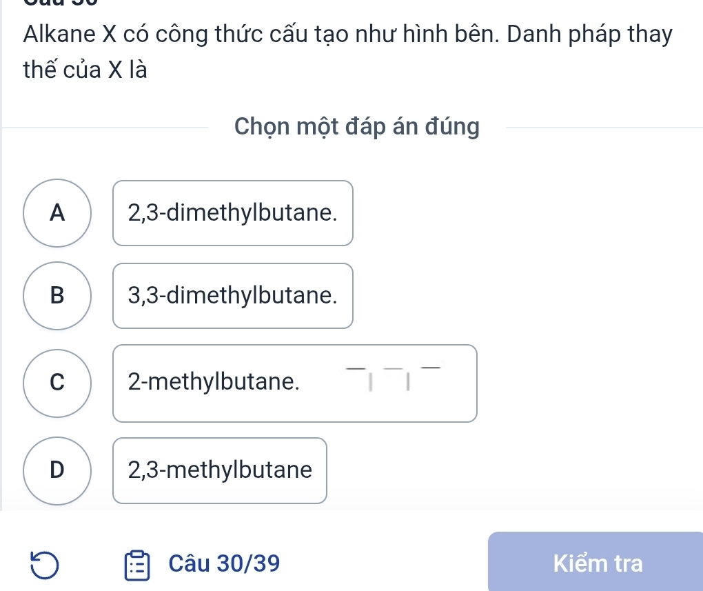 Alkane X có công thức cấu tạo như hình bên. Danh pháp thay
thế của X là
Chọn một đáp án đúng
A 2, 3 -dimethylbutane.
B 3, 3 -dimethylbutane.
C 2 -methylbutane.
D 2,3 -methylbutane
Câu 30/39 Kiểm tra