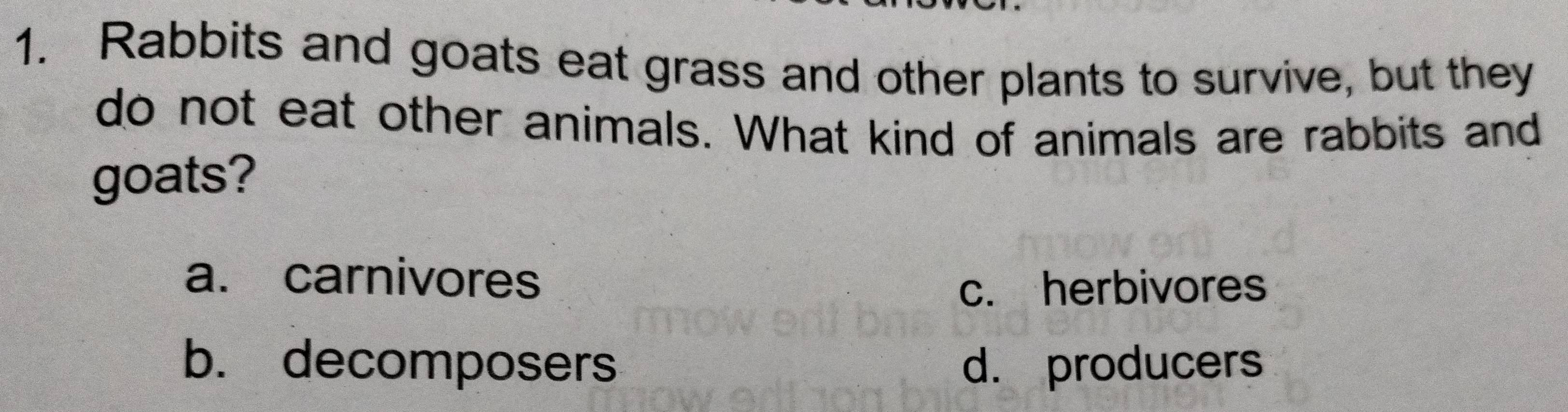 Rabbits and goats eat grass and other plants to survive, but they
do not eat other animals. What kind of animals are rabbits and
goats?
a. carnivores
c. herbivores
b. decomposers d. producers