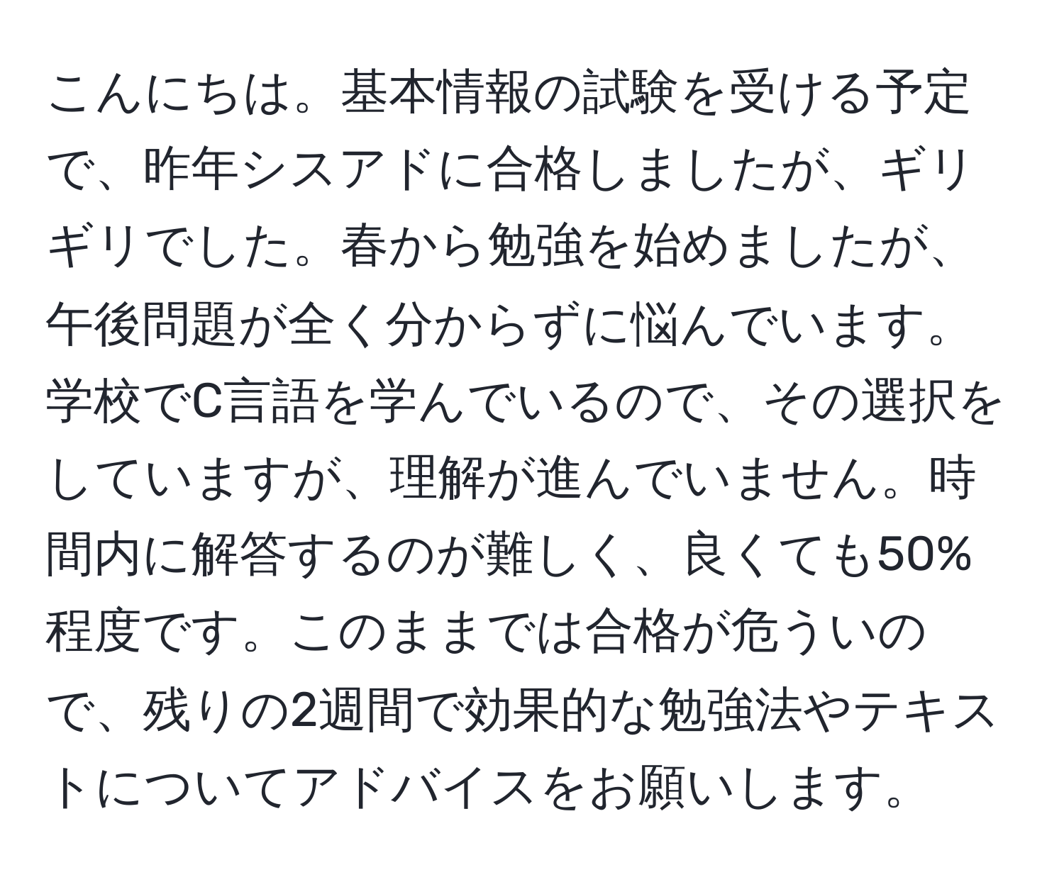 こんにちは。基本情報の試験を受ける予定で、昨年シスアドに合格しましたが、ギリギリでした。春から勉強を始めましたが、午後問題が全く分からずに悩んでいます。学校でC言語を学んでいるので、その選択をしていますが、理解が進んでいません。時間内に解答するのが難しく、良くても50%程度です。このままでは合格が危ういので、残りの2週間で効果的な勉強法やテキストについてアドバイスをお願いします。