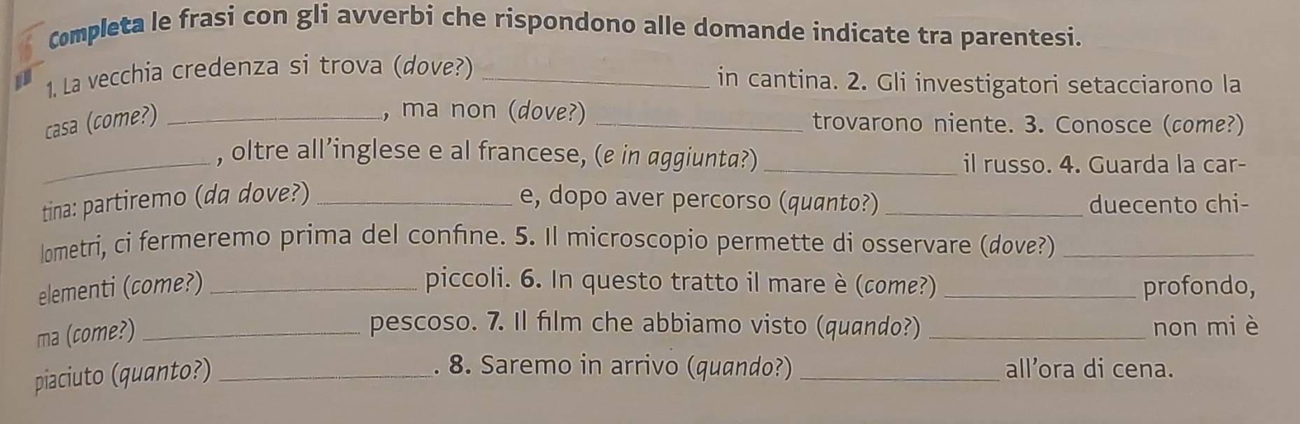 Completa le frasi con gli avverbi che rispondono alle domande indicate tra parentesi. 
1. La vecchia credenza si trova (dove?)_ 
in cantina. 2. Gli investigatori setacciarono la 
, ma non (dove?) 
casa (come?) __trovarono niente. 3. Conosce (come?) 
_, oltre all’inglese e al francese, (e in aggiunta?)_ 
il russo. 4. Guarda la car- 
tina: partiremo (da dove?) _e, dopo aver percorso (quanto?) _duecento chi- 
lometri, ci fermeremo prima del confine. 5. Il microscopio permette di osservare (dove?)_ 
elementi (come?) _piccoli. 6. In questo tratto il mare è (come?) _profondo, 
ma (come?)_ 
pescoso. 7. Il film che abbiamo visto (quando?) _non miè 
piaciuto (quanto?)_ 
. 8. Saremo in arrivo (quando?) _all’ora di cena.