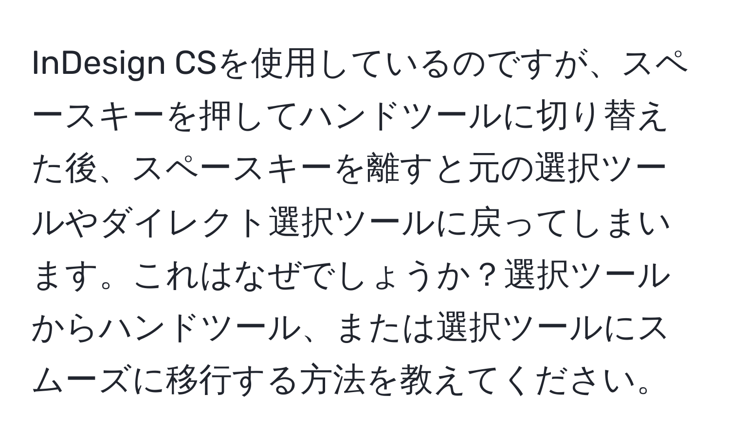 InDesign CSを使用しているのですが、スペースキーを押してハンドツールに切り替えた後、スペースキーを離すと元の選択ツールやダイレクト選択ツールに戻ってしまいます。これはなぜでしょうか？選択ツールからハンドツール、または選択ツールにスムーズに移行する方法を教えてください。