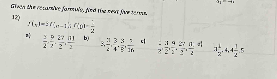 a_1=-6
Given the recursive formula, find the next five terms.
12) f(n)=3f(n-1); f(0)= 1/2 
a)  3/2 ,  9/2 ,  27/2 ,  81/2 
b)  3/2 ,  3/4 ,  3/8 ,  3/16  c)  1/2 ,  3/2 ,  9/2 ,  27/2 ,  81/2  d) 3 1/2 , 4, 4 1/2 , 5
3,