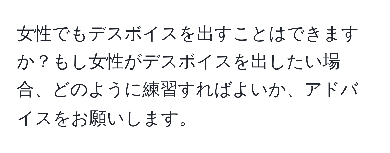 女性でもデスボイスを出すことはできますか？もし女性がデスボイスを出したい場合、どのように練習すればよいか、アドバイスをお願いします。