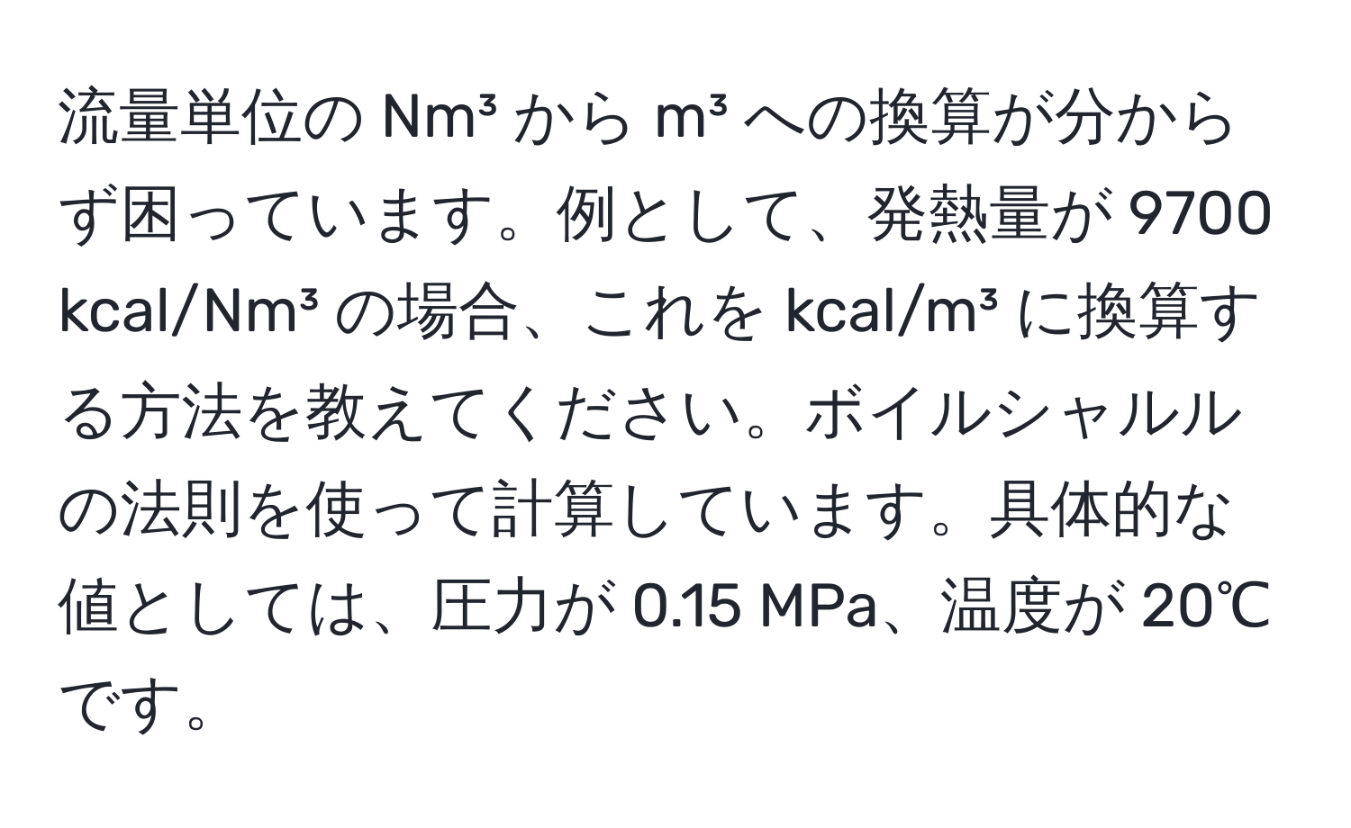 流量単位の Nm³ から m³ への換算が分からず困っています。例として、発熱量が 9700 kcal/Nm³ の場合、これを kcal/m³ に換算する方法を教えてください。ボイルシャルルの法則を使って計算しています。具体的な値としては、圧力が 0.15 MPa、温度が 20℃ です。