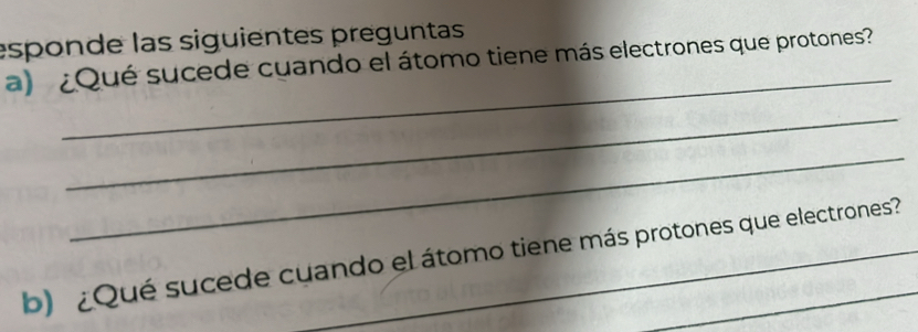 esponde las siguientes preguntas 
_ 
a) ¿Qué sucede cuando el átomo tiene más electrones que protones? 
_ 
_ 
b) ¿Qué sucede cuando el átomo tiene más protones que electrones?