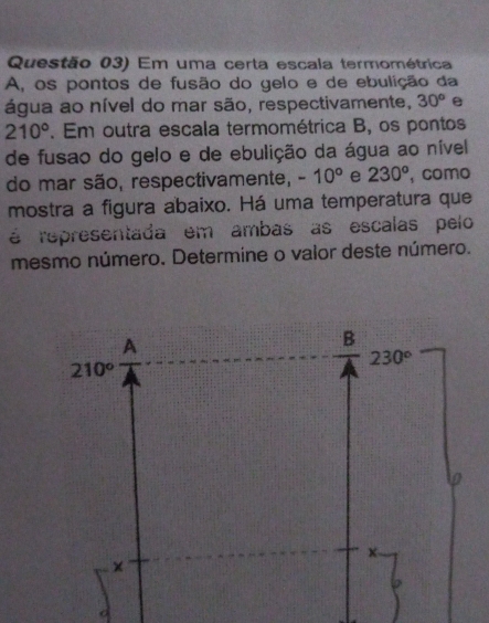 Questão 03) Em uma certa escala termométrica
A, os pontos de fusão do gelo e de ebulição da
água ao nível do mar são, respectivamente, 30° e
210°. Em outra escala termométrica B, os pontos
de fusao do gelo e de ebulição da água ao nível
do mar são, respectivamente, -10° e 230^o , como
mostra a figura abaixo. Há uma temperatura que
é representada em ambas as escalas pelo
mesmo número. Determine o valor deste número.