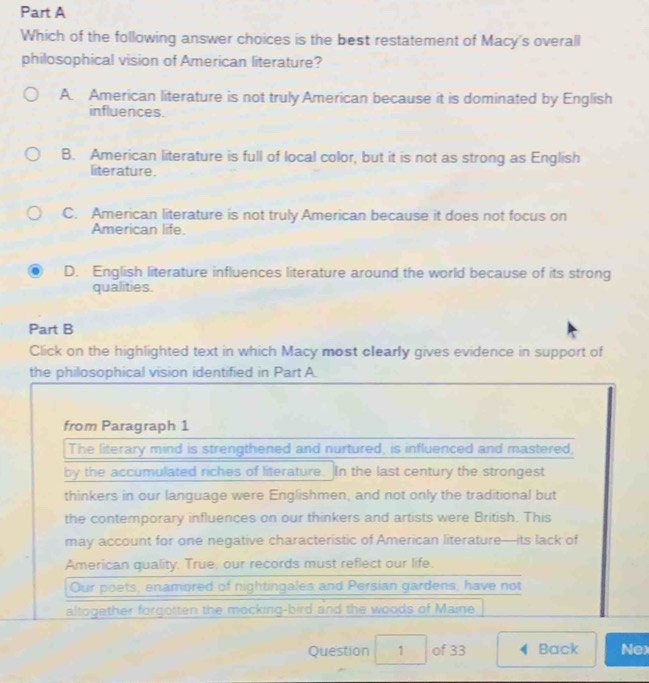 Which of the following answer choices is the best restatement of Macy's overall
philosophical vision of American literature?
A. American literature is not truly American because it is dominated by English
influences.
B. American literature is full of local color, but it is not as strong as English
literature.
C. American literature is not truly American because it does not focus on
American life.
D. English literature influences literature around the world because of its strong
qualities.
Part B
Click on the highlighted text in which Macy most clearly gives evidence in support of
the philosophical vision identified in Part A
from Paragraph 1
The literary mind is strengthened and nurtured, is influenced and mastered,
by the accumulated riches of literature. In the last century the strongest
thinkers in our language were Englishmen, and not only the traditional but
the contemporary influences on our thinkers and artists were British. This
may account for one negative characteristic of American literature—its lack of
American quality, True, our records must reflect our life.
Our poets, enamored of nightingales and Persian gardens, have not
altogether forgotten the mocking-bird and the woods of Maine
Question 1 of 33 4 Back Nex