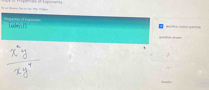 Copy of Properties of Exponents
By Luz Moreno. Due on Jan. 11th, 11:59pm
Properties of Exponents
Examples: MULTIPLE-CHOICE QUESTION
question shown
 x/y^3 
x^3y^(-3)
Rewatch Elsm