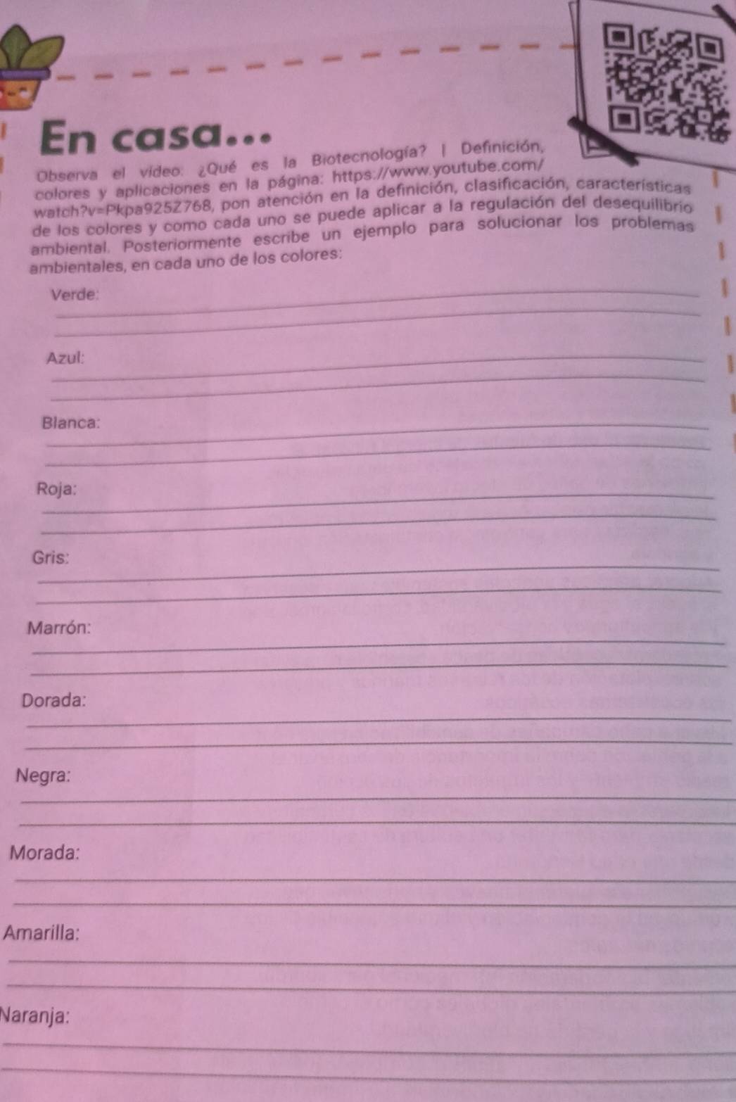 En casa 
Observa el vídeo: ¿Qué es la Biotecnología? | Definición, 
colores y aplicaciones en la página: https://www.youtube.com/ 
watch?v=Pkpa925Z768, pon atención en la definición, clasificación, características 
de los colores y como cada uno se puede aplicar a la regulación del desequilibrio 
ambiental. Posteriormente escribe un ejemplo para solucionar los problemas 
ambientales, en cada uno de los colores: 
_ 
_ 
Verde: 
Azul: 
_ 
Blanca: 
_ 
Roja: 
_ 
_ 
Gris: 
_ 
_ 
Marrón: 
_ 
_ 
Dorada: 
_ 
_ 
Negra: 
_ 
Morada: 
_ 
_ 
Amarilla: 
_ 
_ 
Naranja: 
_ 
_