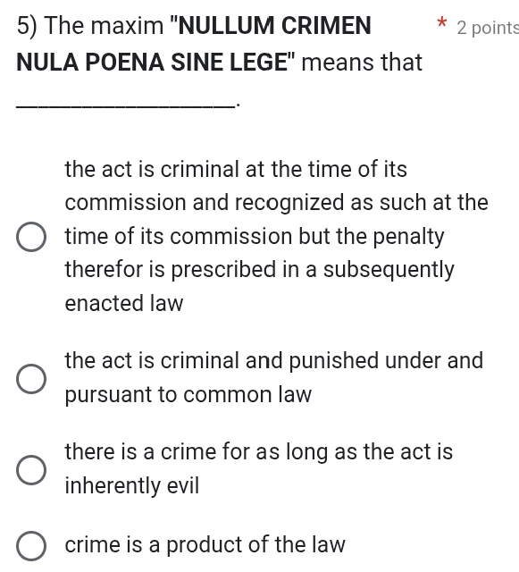 The maxim "NULLUM CRIMEN 2 points
NULA POENA SINE LEGE" means that
_
the act is criminal at the time of its
commission and recognized as such at the
time of its commission but the penalty
therefor is prescribed in a subsequently
enacted law
the act is criminal and punished under and
pursuant to common law
there is a crime for as long as the act is
inherently evil
crime is a product of the law