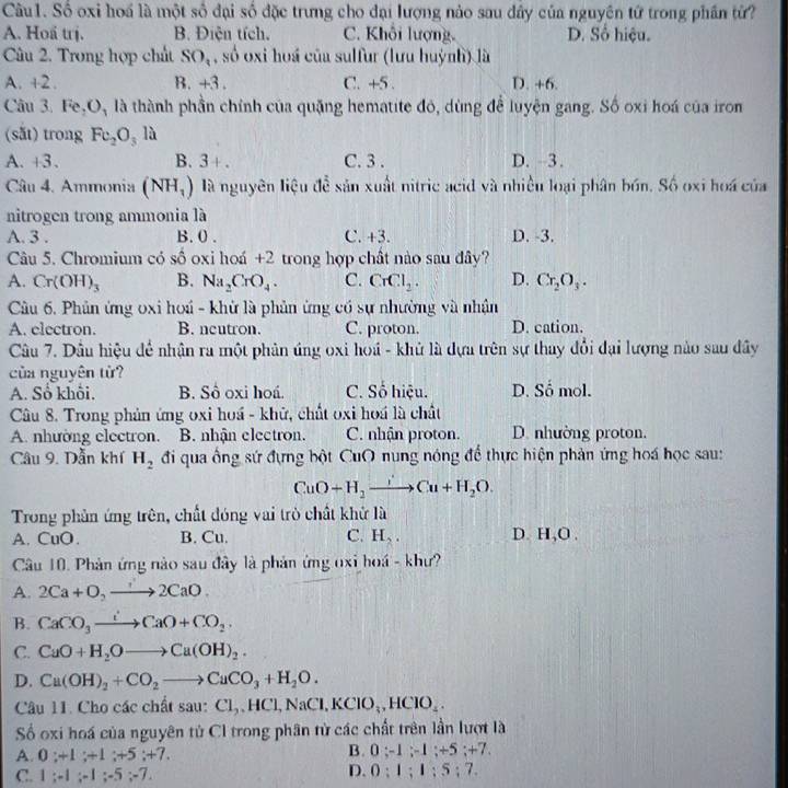 Số oxi hoá là một số đại số đặc trưng cho đại lượng nảo sau dây của nguyên tử trong phần từ?
A. Hoấ trị. B. Điện tích. C. Khôi lượng. D. Số hiệu.
Câu 2. Trong hợp chất SO_1 , số oxi hoá của sulfur (lưu huỳnh) là
A. +2. B. +3 C. +5 D. +6.
Câu 3. Fe,O_3 là thành phần chính của quặng hematite đỏ, dùng để luyện gang. Số oxi hoá của iron
(sǎt) trong Fe_2O_3 là
A. +3. B. 3+. C. 3 . D. -3.
Câu 4. Ammonia (NH_1) là nguyên liệu đễ sản xuất nitric acid và nhiều loại phân bón. Số oxi hoa của
nitrogen trong ammonia là
A. 3 . B. 0 . C. +3. D. -3.
Câu 5. Chromium có số oxi hoá +2 trong hợp chất nào sau đây?
A. Cr(OH)_3 B. Na_2CrO_4. C. CrCl_2. D. Cr_2O_3.
Câu 6. Phân ứng oxi hoá - khử là phản ứng có sự nhường và nhận
A. electron. B. neutron. C. proton. D. cation.
Câu 7. Dầu hiệu để nhận ra một phản úng oxi hoá - khủ là dựa trên sự thay đổi đại lượng nào sau đây
của nguyên từ?
A. Số khôi, B. Sô oxi hoá. C. Số hiệu. D. Số mol.
Câu 8. Trong phản ứng oxi hoá - khử, chất oxi hoá là chất
A. nhường electron. B. nhận electron. C. nhận proton. D. nhường proton.
Câu 9. Dẫn khí H_2 đi qua ống sứ đựng bột CuO nung nóng để thực hiện phản ứng hoá học sau:
CuO+H_2to Cu+H_2O.
Trong phản ứng trên, chất đóng vai trò chất khử là
A. CuO. B. Cu. C. H_2. D. H,O .
Câu 10. Phản ứng nào sau đây là phản ứng oxi hoá - khư?
A. 2Ca+O,to 2CaO.
B. CaCO_3to CaO+CO_2.
C. CuO+H_2Oto Cu(OH)_2.
D. Cu(OH)_2+CO_2to CuCO_3+H_2O.
Câu 11. Cho các chất sau: Cl,,HCl,NaCl,KClO_3,HClO_4.
Số oxi hoá của nguyên tử CI trong phân từ các chất trên lần lượt là
A. 0;+1;+1;+5;+7.
B. 0:-1;-1;+5;+7
C. 1;-1;-1;-5;-7.
D. 0:1;1:5:7.