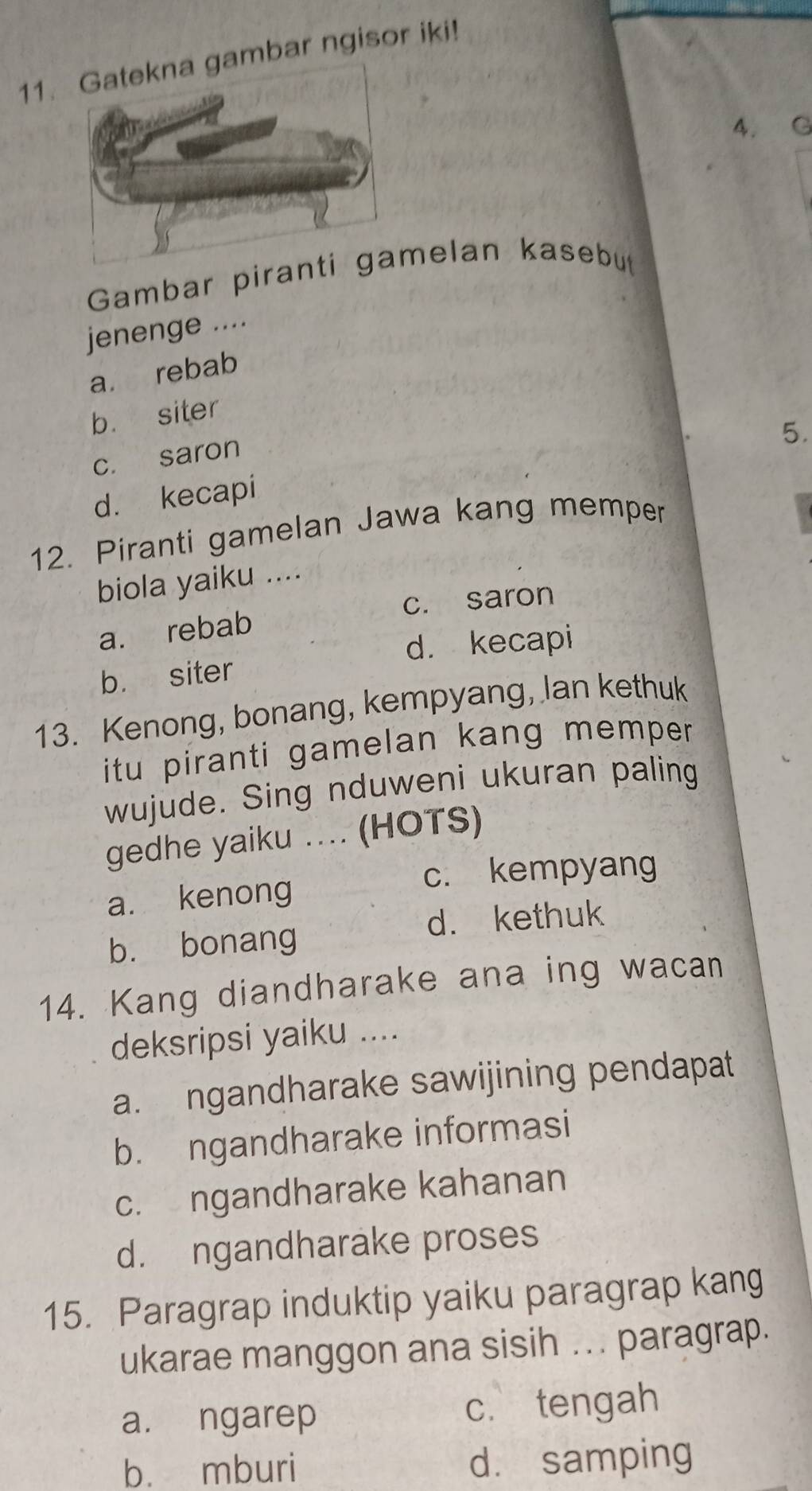 bar ngisor iki!
4. G
Gambar piranmelan kasebut
jenenge ....
a rebab
b. siter
5.
c. saron
d. kecapi
12. Piranti gamelan Jawa kang memper
biola yaiku ....
c. saron
a. rebab
d. kecapi
b. siter
13. Kenong, bonang, kempyang, lan kethuk
itu piranti gamelan kang memper .
wujude. Sing nduweni ukuran paling
gedhe yaiku .... (HOTS)
c. kempyang
a. kenong
d. kethuk
b. bonang
14. Kang diandharake ana ing wacan
deksripsi yaiku ....
a. ngandharake sawijining pendapat
b. ngandharake informasi
c. ngandharake kahanan
d. ngandharake proses
15. Paragrap induktip yaiku paragrap kang
ukarae manggon ana sisih ... paragrap.
a. ngarep c. tengah
b. mburi d. samping