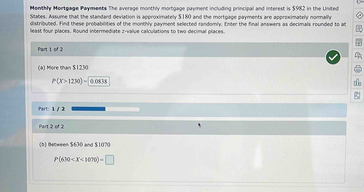 Monthly Mortgage Payments The average monthly mortgage payment including principal and interest is $982 in the United 
States. Assume that the standard deviation is approximately $180 and the mortgage payments are approximately normally 
distributed. Find these probabilities of the monthly payment selected randomly. Enter the final answers as decimals rounded to at 
least four places. Round intermediate z-value calculations to two decimal places. 
Part 1 of 2 
(a) More than $1230
P(X>1230)=|0.0838
Part: 1 / 2 
Part 2 of 2 
(b) Between $630 and $1070
P(630