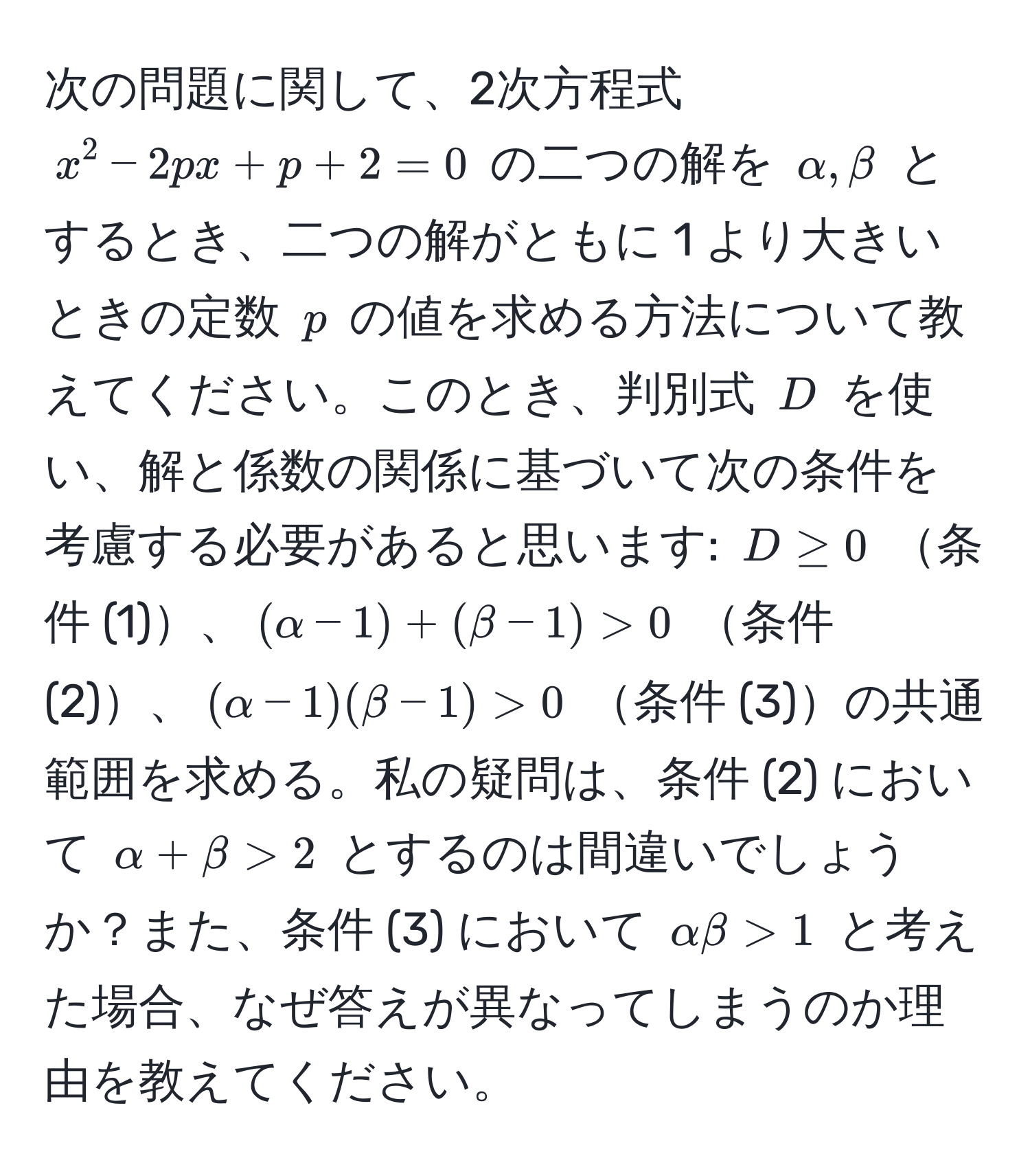 次の問題に関して、2次方程式 $x^2 - 2px + p + 2 = 0$ の二つの解を $alpha, beta$ とするとき、二つの解がともに 1 より大きいときの定数 $p$ の値を求める方法について教えてください。このとき、判別式 $D$ を使い、解と係数の関係に基づいて次の条件を考慮する必要があると思います: $D ≥ 0$ 条件 (1)、$(alpha - 1) + (beta - 1) > 0$ 条件 (2)、$(alpha - 1)(beta - 1) > 0$ 条件 (3)の共通範囲を求める。私の疑問は、条件 (2) において $alpha + beta > 2$ とするのは間違いでしょうか？また、条件 (3) において $alpha beta > 1$ と考えた場合、なぜ答えが異なってしまうのか理由を教えてください。