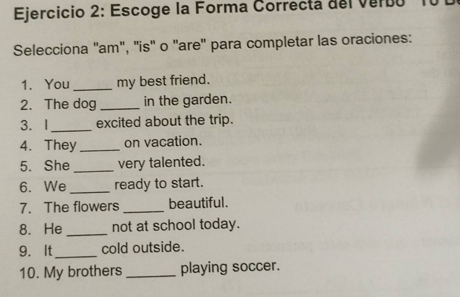 Escoge la Forma Correcta del Verbo ' 10
Selecciona 'am", ''is' o "are' para completar las oraciones: 
1. You _my best friend. 
2. The dog _in the garden. 
3. I _excited about the trip. 
4. They _on vacation. 
5. She _very talented. 
6. We _ready to start. 
7. The flowers _beautiful. 
8. He _not at school today. 
9. It_ cold outside. 
10. My brothers _playing soccer.