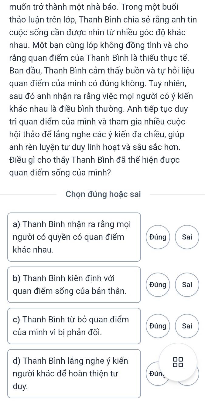 muốn trở thành một nhà báo. Trong một buổi
thảo luận trên lớp, Thanh Bình chia sẻ rằng anh tin
cuộc sống cần được nhìn từ nhiều góc độ khác
nhau. Một bạn cùng lớp không đồng tình và cho
rằng quan điểm của Thanh Bình là thiếu thực tế.
Ban đầu, Thanh Bình cảm thấy buồn và tự hỏi liệu
quan điểm của mình có đúng không. Tuy nhiên,
sau đó anh nhận ra rằng việc mọi người có ý kiến
khác nhau là điều bình thường. Anh tiếp tục duy
trì quan điểm của mình và tham gia nhiều cuộc
thội thảo để lắng nghe các ý kiến đa chiều, giúp
anh rèn luyện tư duy linh hoạt và sâu sắc hơn.
Điều gì cho thấy Thanh Bình đã thể hiện được
quan điểm sống của mình?
Chọn đúng hoặc sai
a) Thanh Bình nhận ra rằng mọi
người có quyền có quan điểm Đúng Sai
khác nhau.
b) Thanh Bình kiên định với
Đúng Sai
quan điểm sống của bản thân.
c) Thanh Bình từ bỏ quan điểm Đúng Sai
của mình vì bị phản đối.
d) Thanh Bình lắng nghe ý kiến
người khác để hoàn thiện tư Đún
duy.