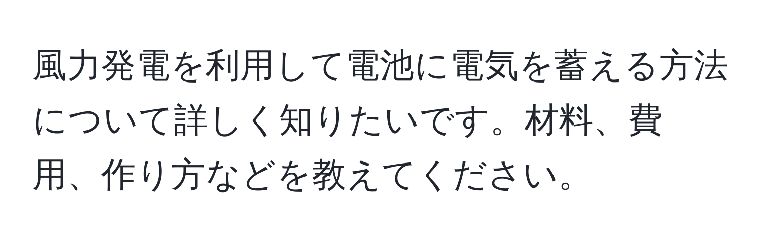 風力発電を利用して電池に電気を蓄える方法について詳しく知りたいです。材料、費用、作り方などを教えてください。