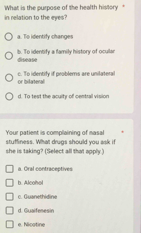 What is the purpose of the health history *
in relation to the eyes?
a. To identify changes
b. To identify a family history of ocular
disease
c. To identify if problems are unilateral
or bilateral
d. To test the acuity of central vision
Your patient is complaining of nasal *
stuffiness. What drugs should you ask if
she is taking? (Select all that apply.)
a. Oral contraceptives
b. Alcohol
c. Guanethidine
d. Guaifenesin
e. Nicotine